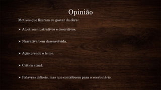 Opinião
Motivos que fizeram eu gostar da obra:
 Adjetivos ilustrativos e descritivos.
 Narrativa bem desenvolvida.
 Ação prende o leitor.
 Crítica atual.
 Palavras difíceis, mas que contribuem para o vocabulário.
 