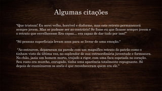 Algumas citações
“Que tristeza! Eu serei velho, horrível e disforme, mas este retrato permanecerá
sempre jovem. Mas se pudesse ser ao contrário! Se fosse eu que ficasse sempre jovem e
o retrato que envelhecesse Era capaz… era capaz de dar tudo por isso!”
"Só pessoas superficiais levam anos para se livrar de uma emoção."
“Ao entrarem, depararam na parede com um magnífico retrato do patrão como o
tinham visto da última vez, no esplendor de sua extraordinária juventude e formosura.
No chão, jazia um homem morto, trajado a rigor, com uma faca espetada no coração.
Seu rosto era murcho, enrugado, tinha uma aparência totalmente repugnante. Só
depois de examinarem os anéis é que reconheceram quem era ele."
 
