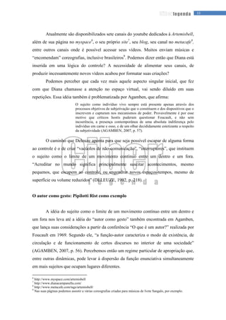 10legenda
Atualmente são disponibilizados sete canais do youtube dedicados à Artemisbell,
além de sua página no myspace6
, o seu próprio site7
, seu blog, seu canal no metacafe8
,
entre outros canais onde é possível acessar seus vídeos. Muitos enviam músicas e
“encomendam” coreografias, inclusive brasileiros9
. Podemos dizer então que Diana está
inserida em uma lógica do controle? A necessidade de alimentar seus canais, de
produzir incessantemente novos vídeos acabou por formatar suas criações?
Podemos perceber que cada vez mais aquele aspecto singular inicial, que fez
com que Diana chamasse a atenção no espaço virtual, vai sendo diluído em suas
repetições. Essa idéia também é problematizada por Agamben, que afirma:
O sujeito como indivíduo vivo sempre está presente apenas através dos
processos objetivos de subjetivação que o constituem e dos dispositivos que o
inscrevem e capturam nos mecanismos de poder. Provavelmente é por esse
motivo que críticos hostis puderam questionar Foucault, e não sem
incoerência, a presença contemporânea de uma absoluta indiferença pelo
indivíduo em carne e osso, e de um olhar decididamente estetizante a respeito
da subjetividade (AGAMBEN, 2007, p. 57).
O caminho que Deleuze aponta para que seja possível escapar de alguma forma
ao controle é o de criar “vacúolos de não-comunicação”, “interruptores”, que instituem
o sujeito como o limite de um movimento contínuo entre um dentro e um fora.
“Acreditar no mundo significa principalmente suscitar acontecimentos, mesmo
pequenos, que escapem ao controle, ou engendrar novos espaços-tempos, mesmo de
superfície ou volume reduzidos” (DELEUZE, 1992, p. 218).
O autor como gesto: Pipilotti Rist como exemplo
A idéia do sujeito como o limite de um movimento contínuo entre um dentro e
um fora nos leva até a idéia do “autor como gesto” também encontrada em Agamben,
que lança suas considerações a partir da conferência “O que é um autor?” realizada por
Foucault em 1969. Segundo ele, “a função-autor caracteriza o modo de existência, de
circulação e de funcionamento de certos discursos no interior de uma sociedade”
(AGAMBEN, 2007, p. 56). Percebemos então um regime particular de apropriação que,
entre outras dinâmicas, pode levar à dispersão da função enunciativa simultaneamente
em mais sujeitos que ocupam lugares diferentes.
6
http://www.myspace.com/artemisbell
7
http://www.dianacampanella.com/
8
http://www.metacafe.com/tags/artemisbell/
9
Nas suas páginas podemos assistir a várias coreografias criadas para músicas de Ivete Sangalo, por exemplo.
 