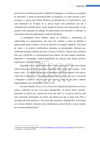 12legenda
cerne de uma resistência presente no trabalho da linguagem e da cultura na construção
do individual. A noção de performatividade na fotografia e no vídeo colocam a auto-
revelação e o gesto como formas dinâmicas da definição de si. O performativo, com
suas implicações na invenção de si, parece sugerir uma semelhança que não é
confirmada pela realidade física e social. Incapaz de declarar uma subjetividade ou uma
posição social separadas do catálogo de representações pré-existentes, o indivíduo se
experimenta como uma aglomeração amorfa de influências.
A ambigüidade desse trabalho, apesar de explicitar a problemática da
subjetividade no contemporâneo, não torna tão evidente a crítica de Pipilotti à
representação quase nivelada e sexista do feminino nas imagens midiáticas. Sua forma
de cantar e as próprias interferências realizadas na pós-produção reforçam esse
transbordar da figura feminina que beira a loucura e a histeria. Mesmo assim, podemos
dizer que o incômodo e o constrangimento que surgem com estas imagens indefinidas,
imperfeitas e corrompidas, acabam despertando um interesse pelo próprio processo
experimental vivido pela artista.
Seguindo com as considerações sobre o “autor como gesto”, após uma reflexão
sobre as idéias que Foucault apresentou, Agamben então conclui que o sujeito – assim
como o autor – é resultado do jogo que se estabeleceu a partir do encontro e do corpo-a-
corpo com os dispositivos. “Uma subjetividade produz-se onde o ser vivo, ao encontrar
a linguagem e pondo-se nela em jogo sem reservas, exibe em um gesto a própria
irredutibilidade a ela” (AGAMBEN, 2007, p. 63).
Em outro trabalho, Be nice to me (Flatten 04), Pipilotti Rist pressiona o seu rosto
contra a superfície da tela. Com gestos desesperados, ela parece tentar “escapar”,
ultrapassar os limites que a separam do outro lado (FIG 3). A noção de tela tem sido
uma consistente preocupação da artista, que afirma que não se pode mais olhar a
tecnologia de forma inocente e vê-la como algo miraculoso. Segundo Rist, a tecnologia
já se tornou ordinária, limitando nosso conhecimento, nossa história e nossas emoções
em um espaço bidimensional12
.
12
Catálogo da exposição de Pipilotti Rist na FACT (Foundation for Art and Creative Technology) em Liverpool, de
27 de junho a 31 de agosto de 2008.
 