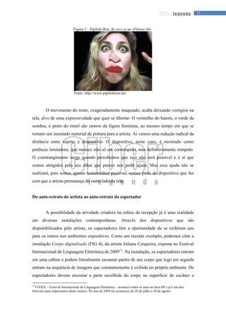 13legenda
Figura 3 – Pipilotti Rist, Be nice to me (Flatten 04)
Fonte: http://www.pipilottirist.net/
O movimento do rosto, exageradamente maquiado, acaba deixando vestígios na
tela, alvo de uma expressividade que quer se libertar. O vermelho do batom, o verde da
sombra, o preto do rímel são rastros da figura feminina, ao mesmo tempo em que se
tornam um inusitado material de pintura para a artista. Aí vemos uma redução radical da
distância entre sujeito e dispositivo. O dispositivo, neste caso, é mostrado como
potência limitadora, que merece não só ser corrompido, mas definitivamente rompido.
O constrangimento surge quando percebemos que isso não será possível e é aí que
somos atingidos pelo seu olhar que parece nos pedir ajuda. Mas essa ajuda não se
realizará, pois somos apenas testemunhas passivas, somos parte do dispositivo que faz
com que a artista permaneça do outro lado da tela.
Do auto-retrato do artista ao auto-retrato do espectador
A possibilidade da atividade criadora na esfera da recepção já é uma realidade
em diversas instalações contemporâneas. Através dos dispositivos que são
disponibilizados pelo artista, os espectadores têm a oportunidade de se exibirem uns
para os outros nos ambientes expositivos. Como um recente exemplo, podemos citar a
instalação Corpo digitalizado (FIG 4), da artista Juliana Cerqueira, exposta no Festival
Internacional de Linguagem Eletrônica de 200913
. Na instalação, os espectadores entram
em uma cabine e podem literalmente escanear partes de seu corpo que logo em seguida
entram na sequência de imagens que constantemente é exibida no próprio ambiente. Os
espectadores devem encostar a parte escolhida do corpo na superfície do escâner e
13
O FILE – Festival Internacional de Linguagem Eletrônica – acontece todos os anos no Sesi-SP e já é um dos
festivais mais importantes deste cenário. No ano de 2009 ele aconteceu de 28 de julho a 30 de agosto.
 