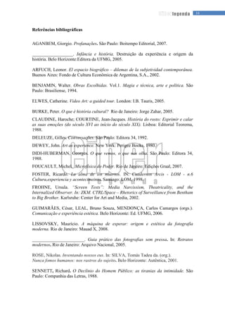 16legenda
Referências bibliográficas
AGANBEM, Giorgio. Profanações. São Paulo: Boitempo Editorial, 2007.
__________________. Infância e história. Destruição da experiência e origem da
história. Belo Horizonte:Editora da UFMG, 2005.
ARFUCH, Leonor. El espacio biográfico – dilemas de la subjetividad contemporânea.
Buenos Aires: Fondo de Cultura Econômica de Argentina, S.A., 2002.
BENJAMIN, Walter. Obras Escolhidas. Vol.1. Magia e técnica, arte e política. São
Paulo: Brasiliense, 1994.
ELWES, Catherine. Video Art: a guided tour. London: I.B. Tauris, 2005.
BURKE, Peter. O que é história cultural? Rio de Janeiro: Jorge Zahar, 2005.
CLAUDINE, Haroche; COURTINE, Jean-Jacques. História do rosto: Exprimir e calar
as suas emoções (do século XVI ao início do século XIX). Lisboa: Editorial Teorema,
1988.
DELEUZE, Gilles. Conversações. São Paulo: Editora 34, 1992.
DEWEY, John. Art as experience. New York: Perigee Books, 1980.
DIDI-HUBERMAN, Georges. O que vemos, o que nos olha. São Paulo: Editora 34,
1988.
FOUCAULT, Michel. Microfísica do Poder. Rio de Janeiro: Edições Graal, 2007.
FOSTER, Ricardo. La alma de los muertos. IN: Cuadernos Arcis - LOM - n.6
Cultura,experiencia y acontecimeinto. Santiago: LOM, 1998.
FROHNE, Ursula. “Screen Tests”: Media Narcissism, Theatricality, and the
Internalized Observer. In: ZKM. CTRL/Space – Rhetorics of Surveillance from Bentham
to Big Brother. Karlsruhe: Center for Art and Media, 2002.
GUIMARÃES, César, LEAL, Bruno Souza, MENDONÇA, Carlos Camargos (orgs.).
Comunicação e experiência estética. Belo Horizonte: Ed. UFMG, 2006.
LISSOVSKY, Maurício. A máquina de esperar: origem e estética da fotografia
moderna. Rio de Janeiro: Mauad X, 2008.
_______________________. Guia prático das fotografias sem pressa. In: Retratos
modernos. Rio de Janeiro: Arquivo Nacional, 2005.
ROSE, Nikolas. Inventando nossos eus. In: SILVA, Tomás Tadeu da. (org.).
Nunca fomos humanos: nos rastros do sujeito. Belo Horizonte: Autêntica, 2001.
SENNETT, Richard. O Declínio do Homem Público: as tiranias da intimidade. São
Paulo: Companhia das Letras, 1988.
 