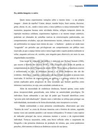 2legenda
Eu, minha imagem e o outro
Quem nunca experimentou variações sobre o mesmo tema – a sua própria
imagem – diante do espelho? Cantar, dançar, mandar beijos, fazer caretas, discursar,
gritar, chorar, rir, etc., sendo o único astro, o único público e a única testemunha? Estes
momentos, pequenas lacunas entre atividades diárias, refúgios temporais dentro da
repetição mecânica cotidiana, experimentos ingênuos e ao mesmo tempo catárticos,
poderiam ser chamados de centelhas reativas às exteriorizações padronizadas, aos
comportamentos nivelados, seja por determinismos sociais, culturais ou históricos. O
ato performático no espaço mais íntimo da casa – o banheiro – poderia ser ainda mais
“exagerado” em períodos que privilegiavam um comportamento em público mais
reservado, já que o espaço íntimo seria o único lugar onde o sujeito poderia realmente se
soltar, enquanto estivesse ali, sozinho, sem ninguém para observá-lo em meio às suas
singularidades escondidas.
Uma teoria da expressão em público é elaborada por Richard Sennett (1988),
que recorre à história dos séculos XVIII e XIX, tomando como ponto de partida os
comportamentos da classe burguesa do século XVIII. Nessa época, a aparência exterior
é uniformizada, ou seja, as diferenças sociais e os sinais distintivos não são tão
evidentes. Além disso, emoções e sentimentos são escondidos, tornando as pessoas mais
reservadas. O declínio da expressividade em público e o silêncio relativo do rosto,
seriam explicados pelos progressos de uma sociedade que Sennett qualifica como
intimista e narcisística, ou seja, uma sociedade centrada no eu.
Além da necessidade de estabelecer distâncias, Sennett aponta, como razão
dessa inexpressividade generalizada, uma ênfase na autenticidade psicológica. Os
indivíduos ficam submetidos a um tipo de poder que Foucault identificou como
“governo pela individualização”. Quanto mais o indivíduo se esforça para proteger sua
individualidade, mostrando-se de forma dissimulada, mais inexpressivo se torna.
Dando continuidade a essas primeiras considerações, observamos que uma
“história do rosto” se cruza de diversas maneiras com a história do retrato, seguindo
muitas vezes um caminho paralelo e até mesmo reforçando-a. O retrato é uma espécie
de indicador principal das novas estruturas mentais e sociais e da expressividade
individual. Torna-se necessário, então, uma breve reflexão sobre o surgimento da
fotografia e das primeiras dinâmicas de produção de retratos, que, como poderemos
perceber, efetivamente evidencia as dinâmicas sociais de sua época.
 