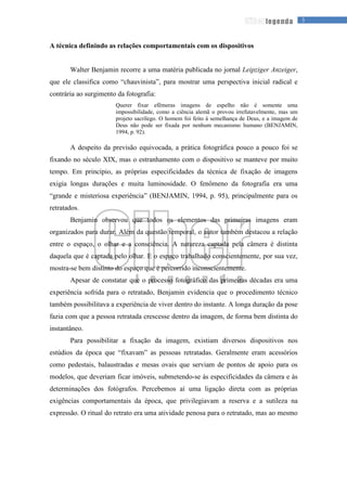 3legenda
A técnica definindo as relações comportamentais com os dispositivos
Walter Benjamin recorre a uma matéria publicada no jornal Leipziger Anzeiger,
que ele classifica como “chauvinista”, para mostrar uma perspectiva inicial radical e
contrária ao surgimento da fotografia:
Querer fixar efêmeras imagens de espelho não é somente uma
impossibilidade, como a ciência alemã o provou irrefutavelmente, mas um
projeto sacrílego. O homem foi feito à semelhança de Deus, e a imagem de
Deus não pode ser fixada por nenhum mecanismo humano (BENJAMIN,
1994, p. 92).
A despeito da previsão equivocada, a prática fotográfica pouco a pouco foi se
fixando no século XIX, mas o estranhamento com o dispositivo se manteve por muito
tempo. Em princípio, as próprias especificidades da técnica de fixação de imagens
exigia longas durações e muita luminosidade. O fenômeno da fotografia era uma
“grande e misteriosa experiência” (BENJAMIN, 1994, p. 95), principalmente para os
retratados.
Benjamin observou que todos os elementos das primeiras imagens eram
organizados para durar. Além da questão temporal, o autor também destacou a relação
entre o espaço, o olhar e a consciência. A natureza captada pela câmera é distinta
daquela que é captada pelo olhar. E o espaço trabalhado conscientemente, por sua vez,
mostra-se bem distinto do espaço que é percorrido inconscientemente.
Apesar de constatar que o processo fotográfico das primeiras décadas era uma
experiência sofrida para o retratado, Benjamin evidencia que o procedimento técnico
também possibilitava a experiência de viver dentro do instante. A longa duração da pose
fazia com que a pessoa retratada crescesse dentro da imagem, de forma bem distinta do
instantâneo.
Para possibilitar a fixação da imagem, existiam diversos dispositivos nos
estúdios da época que “fixavam” as pessoas retratadas. Geralmente eram acessórios
como pedestais, balaustradas e mesas ovais que serviam de pontos de apoio para os
modelos, que deveriam ficar imóveis, submetendo-se às especificidades da câmera e às
determinações dos fotógrafos. Percebemos aí uma ligação direta com as próprias
exigências comportamentais da época, que privilegiavam a reserva e a sutileza na
expressão. O ritual do retrato era uma atividade penosa para o retratado, mas ao mesmo
 