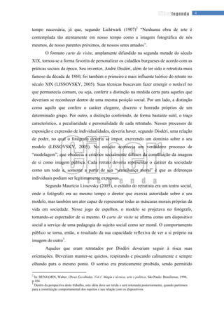 4legenda
tempo necessária, já que, segundo Lichtwark (1907)2
“Nenhuma obra de arte é
contemplada tão atentamente em nosso tempo como a imagem fotográfica de nós
mesmos, de nosso parentes próximos, de nossos seres amados”.
O formato carte de visite, amplamente difundido na segunda metade do século
XIX, tornou-se a forma favorita de personalizar os cidadãos burgueses de acordo com as
práticas sociais da época. Seu inventor, André Disdéri, além de ter sido o retratista mais
famoso da década de 1860, foi também o primeiro e mais influente teórico do retrato no
século XIX (LISSOVSKY, 2005). Suas técnicas buscavam fazer emergir o notável no
que permanecia comum, ou seja, conferir a distinção na medida certa para aqueles que
deveriam se reconhecer dentro de uma mesma posição social. Por um lado, a distinção
como aquilo que confere o caráter elegante, discreto e honrado próprios de um
determinado grupo. Por outro, a distinção conferindo, de forma bastante sutil, o traço
característico, a peculiaridade e personalidade de cada retratado. Nesses processos de
exposição e expressão de individualidades, deveria haver, segundo Disdéri, uma relação
de poder, no qual o fotógrafo deveria se impor, exercendo um domínio sobre o seu
modelo (LISSOVSKY, 2005). No estúdio acontecia um verdadeiro processo de
“modelagem”, que obedecia a critérios socialmente difusos da constituição da imagem
de si como imagem pública. Cada retrato deveria representar o caráter da sociedade
como um todo e, somente a partir de sua “semelhança moral” é que as diferenças
individuais podiam ser legitimamente expressas.
Segundo Maurício Lissovsky (2005), o estúdio do retratista era um teatro social,
onde o fotógrafo era ao mesmo tempo o diretor que exercia autoridade sobre o seu
modelo, mas também um ator capaz de representar todas as máscaras morais próprias da
vida em sociedade. Nesse jogo de espelhos, o modelo se projetava no fotógrafo,
tornando-se espectador de si mesmo. O carte de visite se afirma como um dispositivo
social a serviço de uma pedagogia do sujeito social como ser moral. O comportamento
público se torna, então, o resultado da sua capacidade reflexiva de ver a si próprio na
imagem do outro3
.
Aqueles que eram retratados por Disdéri deveriam seguir à risca suas
orientações. Deveriam manter-se quietos, respirando e piscando calmamente e sempre
olhando para o mesmo ponto. O sorriso era praticamente proibido, sendo permitido
2
In: BENJAMIN, Walter. Obras Escolhidas. Vol.1. Magia e técnica, arte e política. São Paulo: Brasiliense, 1994,
p.104.
3
Dentro da perspectiva deste trabalho, esta idéia deve ser retida e será retomada posteriormente, quando partirmos
para a constituição comportamental dos sujeitos e sua relação com os dispositivos.
 