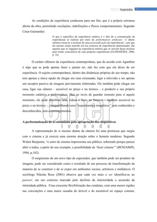 7legenda
As condições da experiência conduzem para um fim, que é a própria estrutura
aberta da obra, permitindo oscilações, indefinições e fluxos comportamentais. Segundo
César Guimarães:
O que é específico da experiência estética é o fato de a comunicação de
experiências se realizar por meio de performances artificiais: ‘o objeto
artístico torna-se o medium de uma presentificação de experiências’, sem que
ele mesmo esteja inserido em um contexto de experiências determinado: são
aqueles que se engajam na experiência estética que se servem desse medium
para tomar consciência de suas próprias experiências (GUIMARÃES, 2006,
p. 16).
O caráter efêmero da experiência contemporânea, que de acordo com Agamben
é algo que se pode apenas fazer e jamais ter, não faz com que ela deixe de ser
experiência. O sujeito contemporâneo, dentro das dinâmicas próprias do seu tempo, não
tem apenas a única opção de chegar em casa extenuado, ligar a televisão e ser apenas
um receptor passivo de imagens previamente elaboradas. Ele também pode chegar em
casa, ligar sua câmera – acessível no preço e na técnica – e produzir o seu próprio
momento catártico e performático. Mas ao invés de guardar somente para si aquele
momento, ele pode distribuir seus vídeos e fotos na Internet – também acessível no
preço e na técnica –, compartilhando seus “experimentos imagéticos” com conhecidos e
desconhecidos, sem constrangimentos.
A performatização de si estimulada pela apropriação dos dispositivos
A representação de si mesmo diante da câmera foi uma promessa que surgiu
com o cinema e já exercia uma enorme atração sobre o homem moderno. Segundo
Walter Benjamin, “o astro de cinema impressiona seu público, sobretudo porque parece
abrir a todos, a partir do seu exemplo, a possibilidade de ‘fazer cinema’” (BENJAMIN,
1994, p.182).
O surgimento de um novo tipo de espectador, que também pode ser produtor de
imagens, pode ser considerado como o resultado de um processo de transformação da
maneira de se construir e de se expor em ambientes sociais, artísticos e midiáticos. O
sociólogo Nikolas Rose (2001) observa que cada vez mais o ser identifica-se ao
parecer, em um contexto marcado pelo declínio da interioridade e ascensão da
intimidade pública. Uma crescente flexibilização das condutas, com uma menor rigidez
nas convenções e uma maior ousadia do dizível e do mostrável no espaço comum,
 