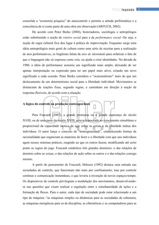 8legenda
consolida a “economia psíquica” do autocontrole e permite a atitude performática e a
consciência de si como parte de uma obra em observação (ARFUCH, 2002).
De acordo com Peter Burke (2004), historiadores, sociólogos e antropólogos
estão substituindo a noção de roteiro social para a de performance social. Ou seja, a
noção de regra cultural fixa deu lugar à prática de improvisação. Enquanto surge uma
idéia antropológica mais geral de cultura como uma série de receitas para a realização
de atos performativos, os lingüistas falam de atos de identidade para enfatizar o fato de
que a linguagem não só expressa como cria, ou ajuda a criar identidades. Na década de
1980, a idéia de performance assumiu um significado mais amplo, deixando de ser
apenas interpretação ou expressão para ter um papel mais ativo, criando um novo
significado a cada ocasião. Peter Burke considera o “ocasionalismo” mais do que um
deslocamento de um determinismo social para a liberdade individual. Movimentos se
distanciam de reações fixas, segundo regras, e caminham em direção à noção de
respostas flexíveis, de acordo com a situação.
A lógica do controle na produção contemporânea
Para Foucault (2007), a grande promessa ou a grande esperança do século
XVIII, ou de uma parte do século XVIII, estava depositada no crescimento simultâneo e
proporcional da capacidade técnica de agir sobre as coisas e da liberdade mútua dos
indivíduos. O autor lança o conceito de “homogeneidade”, estabelecendo formas de
racionalidade que organizam as maneiras de fazer e a liberdade com que uns indivíduos
agem nesses sistemas práticos, reagindo ao que os outros fazem, modificando até certo
ponto as regras do jogo. Foucault estabelece três grandes domínios: o das relações de
domínio sobre as coisas, o das relações de ação sobre os outros e o das relações consigo
mesmo.
A partir do pensamento de Foucault, Deleuze (1992) destaca uma entrada nas
sociedades de controle, que funcionam não mais por confinamento, mas por controle
contínuo e comunicação instantânea, o que levaria à invenção de novos espaços-tempo.
Os dispositivos de controle privilegiam a modulação dos movimentos, desenvolvendo-
se nas questões que visam realizar a regulação entre a simultaneidade de ações e a
formação de fluxos. Para o autor, cada tipo de sociedade pode estar relacionado a um
tipo de máquina: “as máquinas simples ou dinâmicas para as sociedades de soberania,
as máquinas energéticas para as de disciplina, as cibernéticas e os computadores para as
 