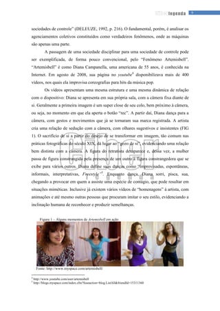 9legenda
sociedades de controle” (DELEUZE, 1992, p. 216). O fundamental, porém, é analisar os
agenciamentos coletivos constituídos como verdadeiros fenômenos, onde as máquinas
são apenas uma parte.
A passagem de uma sociedade disciplinar para uma sociedade de controle pode
ser exemplificada, de forma pouco convencional, pelo “Fenômeno Artemisbell”.
“Artemisbell” é como Diana Campanella, uma americana de 55 anos, é conhecida na
Internet. Em agosto de 2008, sua página no youtube4
disponibilizava mais de 400
vídeos, nos quais ela improvisa coreografias para hits da música pop.
Os vídeos apresentam uma mesma estrutura e uma mesma dinâmica de relação
com o dispositivo: Diana se apresenta em sua própria sala, com a câmera fixa diante de
si. Geralmente a primeira imagem é um super close de seu colo, bem próximo à câmera,
ou seja, no momento em que ela aperta o botão “rec”. A partir daí, Diana dança para a
câmera, com gestos e movimentos que já se tornaram sua marca registrada. A artista
cria uma relação de sedução com a câmera, com olhares sugestivos e insistentes (FIG
1). O sacrifício de si a partir do desejo de se transformar em imagem, tão comum nas
práticas fotográficas do século XIX, dá lugar ao “gozo de si”, evidenciando uma relação
bem distinta com a câmera. A figura do retratista desaparece e, dessa vez, a mulher
passa de figura constrangida pela presença de um outro à figura constrangedora que se
exibe para vários outros. Diana define suas danças como “improvisadas, espontâneas,
informais, interpretativas, Freestyle”5
. Enquanto dança, Diana sorri, pisca, sua,
chegando a provocar em quem a assiste uma espécie de contágio, que pode resultar em
situações miméticas. Inclusive já existem vários vídeos de “homenagens” à artista, com
animações e até mesmo outras pessoas que procuram imitar o seu estilo, evidenciando a
inclinação humana de reconhecer e produzir semelhanças.
Figura 1 – Alguns momentos de Artemisbell em ação
Fonte: http://www.myspace.com/artemisbell/
4
http://www.youtube.com/user/artemisbell
5
http://blogs.myspace.com/index.cfm?fuseaction=blog.ListAll&friendId=15311360
 