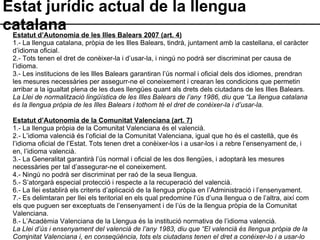 Estat jurídic actual de la llengua catalana Estatut d’Autonomia de les Illes Balears 2007 (art. 4) 1.- La llengua catalana, pròpia de les Illes Balears, tindrà, juntament amb la castellana, el caràcter d’idioma oficial.  2.- Tots tenen el dret de conèixer-la i d’usar-la, i ningú no podrà ser discriminat per causa de l’idioma. 3.- Les institucions de les Illes Balears garantiran l’ús normal i oficial dels dos idiomes, prendran les mesures necessàries per assegurr-ne el coneixement i crearan les condicions que permetin arribar a la igualtat plena de les dues llengües quant als drets dels ciutadans de les Illes Balears. La Llei de normalització lingüística de les Illes Balears de l’any 1986, diu que “La llengua catalana és la llengua pròpia de les Illes Balears i tothom té el dret de conèixer-la i d’usar-la. Estatut d’Autonomia de la Comunitat Valenciana (art. 7) 1.- La llengua pròpia de la Comunitat Valenciana és el valencià. 2.- L’idioma valencià és l’oficial de la Comunitat Valenciana, igual que ho és el castellà, que és l’idioma oficial de l’Estat. Tots tenen dret a conèixer-los i a usar-los i a rebre l’ensenyament de, i en, l’idioma valencià. 3.- La Generalitat garantirà l’ús normal i oficial de les dos llengües, i adoptarà les mesures necessàries per tal d’assegurar-ne el coneixement. 4.- Ningú no podrà ser discriminat per raó de la seua llengua. 5.- S’atorgarà especial protecció i respecte a la recuperació del valencià. 6.- La llei establirà els criteris d’aplicació de la llengua pròpia en l’Administració i l’ensenyament. 7.- Es delimtaran per llei els teritorial en els qual predomine l’ús d’una llengua o de l’altra, així com els que puguen ser exceptuats de l’ensenyament i de l’ús de la llengua pròpia de la Comunitat Valenciana. 8.- L’Acadèmia Valenciana de la Llengua és la institució normativa de l’idioma valencià. La Llei d’ús i ensenyament del valencià de l’any 1983, diu que “El valencià és llengua pròpia de la Comjnitat Valenciana i, en conseqüència, tots els ciutadans tenen el dret a conèixer-lo i a usar-lo oralment i per escrit, tant en les relacions privades com en les relacions amb les instàncies públiques”. 