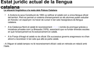 Estat jurídic actual de la llengua catalana La situació lingüística a la resta dels Països Catalans A Andorra la seva Constitució de 1993 va ratificar el català com a única llengua oficial del territori. Però es permet un sistema d'ensenyament on els alumnes poden estudiar en francès i en espanyol i no haver de cursar ni tan sols l'assignatura de llengua catalana.  A la Catalunya Nord el català té reconeixement  oficial  i només és promogut gràcies a iniciatives privades com La Bressola (1976), associació que va fundar diverses escoles en què l’ensenyament es fa exclusivament en català. A la Franja d'Aragó el català no és oficial. Els successius governs aragonesos no s'han atrevit a reconèixer ni tan sols que allà es parla català. - A l’Alguer el català tampoc no té reconeixement oficial i està en retrocés en relació amb l’italià. 