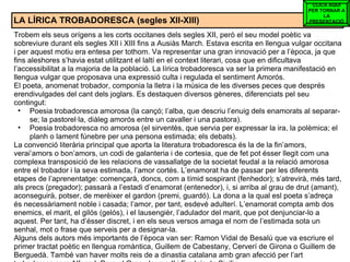 LA LÍRICA TROBADORESCA (segles XII-XIII) Trobem els seus orígens a les corts occitanes dels segles XII, però el seu model poètic va sobreviure durant els segles XII i XIII fins a Ausiàs March. Estava escrita en llengua vulgar occitana i per aquest motiu era entesa per tothom. Va representar una gran innovació per a l’època, ja que fins aleshores s’havia estat utilitzant el laltí en el context literari, cosa que en dificultava l’accessibilitat a la majoria de la població. La lírica trobadoresca va ser la primera manifestació en llengua vulgar que proposava una expressió culta i regulada el sentiment Amorós. El poeta, anomenat trobador, componia la lletra i la música de les diverses peces que després erendivulgades del cant dels joglars. Es destaquen diversos gèneres, diferenciats pel seu contingut: Poesia trobadoresca amorosa (la cançó; l’alba, que descriu l’enuig dels enamorats al separar-se; la pastorel·la, diàleg amorós entre un cavaller i una pastora). Poesia trobadoresca no amorosa (el sirventès, que servia per expressar la ira, la polèmica; el planh o lament fúnebre per una persona estimada; els debats). La convenció literària principal que aporta la literatura trobadoresca és la de la fin’amors, verai’amors o bon’amors, un codi de galanteria i de cortesia, que de fet pot ésser llegit com una complexa transposició de les relacions de vassallatge de la societat feudal a la relació amorosa entre el trobador i la seva estimada, l’amor cortès. L’enamorat ha de passar per les diferents etapes de l’aprenentatge: començarà, doncs, com a tímid sospirant (fenhedor); s’atrevirà, més tard, als precs (pregador); passarà a l’estadi d’enamorat (entenedor), i, si arriba al grau de drut (amant), aconseguirà, potser, de merèixer el gardon (premi, guardó). La dona a la qual esl poeta s’adreça és necessàriament noble i casada; l’amor, per tant, esdevé adulterí. L’enamorat compta amb dos enemics, el marit, el gilós (gelós), i el lausengièr, l’adulador del marit, que pot denjunciar-lo a aquest. Per tant, ha d’ésser discret, i en els seus versos amaga el nom de l’estimada sota un senhal, mot o frase que serveis per a designar-la. Alguns dels autors més importants de l’època van ser: Ramon Vidal de Besalú que va escriure el primer tractat poètic en llengua romàntica, Guillem de Cabestany, Cerverí de Girona o Guillem de Berguedà. També van haver molts reis de a dinastia catalana amb gran afecció per l’art trobadoresc com Alfons I, Pere el Gran, Jaume II i Fredeic de Sicília. CLICA AQUÍ PER TORNAR A LA PRESENTACIÓ 