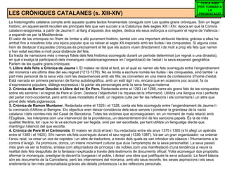LES CRÒNIQUES CATALANES (s. XIII-XIV) La historiografia catalana compta amb aquests quatre textos fonamentals coneguts com Les quatre grans cròniques. Són un llegat històric, en aquest sentit recullen els principals fets que van succeir a la Catalunya dels segles XIII i XIV, època en què la Corona catalano-aragonesa, a partir de Jaume I i al llarg d’aquests dos segles, dedica els seus esforços a conquerir el regne de València i a expandir-se per la Mediterrània.  El valor de les cròniques no l’hem de limitar a allò purament històric, també són una important atribució literària; gràcies a elles ha arribat fins a nosaltres tota una èpica popular que va néixer al segle XII inspirada amb les lluites i les conquestes. Si alguna cosa hem de destacar d’aquestes cròniques és precisament el fet que els autors viuen directament i de molt a prop els fets que narren o han estat escrites a molt poca distància del fets.  Es tracta de narracions més o menys fidels dels fets històrics ocorreguts durant un període determinat (un regnat o una dinastia), en què s’exalça la participació dels monarques catalanoaragonesos en l’organització de l’estat i la seva expansió geogràfica. Parlem de les quatre grans cròniques: 1. Llibre dels feits o Crònica de Jaume I . El mateix rei dictà el text, en el qual es narren els fets ocorreguts entre l’engendrament del monarca i els últims dies del seu regnat (1213-1276). No es limita a escriure només les lluites i les conquestes, sinó també l a part més personal de la seva vida com les desavinences amb els fills; es converteix en una mena de confessions d’home d’estat. Està narrada en primera persona i de forma autobiogràfica, amb un estil àgil i viu, encara que en ocasions poc acurat, fa ús d’expressions populars, diàlegs expressius i fa parlar als personatges amb la seva llengua materna. 2. Crònica de Bernat Desclot o Llibre del rei En Pere.  Redactada entre el 1283 i el 1288, narra els grans fets de les conquestes sobre els sarraïns i el regnat de Pere el Gran. Destaca l’objectivitat i la riquesa de la informació. Utilitza una llengua rica i perfecta del parlar nord-occidental, però amb dues modalitats d’estil, un registre culte per fer les reflexions i els comentaris i un altre que prové dels relats joglarescos. 3. Crònica de Ramon Muntaner . Redactada entre el 1325 i el 1328, conta els fets ocorreguts entre l’engendrament de Jaume I i la coronació d’Alfons el Benigne. Els objectius eren deixar constància dels seus serveis i ponderar la grandesa de la nació catalana i dels comtes-reis del Casal de Barcelona. Totes les victòries que aconsegueixen, en un moment de mala relació amb l’Església , les interpreta com una intervenció de la providència, un desmentiment diví de les sancions papals. És la de més qualitat literària, tot i que no la va escriure per ser llegida, sinó per ser escoltada, per tant utilitza un llenguatge diecte que mantingui l’atenció del que escolta. 4. Crònica de Pere III el Cerimoniós . El mateix rei dictà el text i fou redactada entre els anys 1375 i 1385 (s’hi afegí un apèndix entre el 1385 i el 1425). S’hi narren els fets ocorreguts durant el seu regnat (1336-1387). Va ser un gran organitzador: va ordenar l’arxiu reial, va crear un cos de copistes i un altre de traductors, a través dels quals es van introduir els càssics i l’Humanisme a la corona d’Aragó. Va promoure, doncs, un intens moviment cultural que duia l’emprempta de la seva personalitat. La seva passió més gran va ser la història, entesa com alliçonadora de prínceps i de nobles,com una manifestació d’una tendència a veure la realitat dels fets despullats de la fantasia i explicada a través dels testimonis de documents ofiical. Volia aconseguir dos propòsits: afermar la monarquia, prestigiar-la davant la burgesia i el poble, i deixar una obra que justifiqués la seva actuació. La faont bàsica són els documents de la Cancelleria, però les intervenions del monarca, amb els seus records, les seves aspiracions i els seus snetiments la fan més personalitada gràcies als detalls pintorescos i a les reflexions personals. CLICA AQUÍ PER TORNAR A LA PRESENTACIÓ 