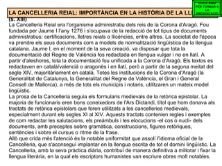 LA CANCELLERIA REIAL: IMPORTÀNCIA EN LA HISTÒRIA DE LA LLENGUA (s. XIII) La Cancelleria Reial era l'organisme administratiu dels reis de la Corona d'Aragó. Fou fundada per Jaume I l’any 1276 i s’ocupava de la redacció de tot tipus de documents administratius: certificacions, lletres reials o llicències, entre altres. La societat de l'època va prendre els seus documents com a models de normalització lingüística de la llengua catalana. Jaume I, en el moment de la seva creació, va disposar que tota la documentació del Regne de València fos redactada en llengua vulgar i no en llatí. A partir d'aleshores, tota la documentació fou unificada a la Corona d'Aragó. Els textos es redactaven en català/valencià o aragonès i en llatí, però a partir de la segona meitat del segle XIV, majoritàriament en català. Totes les institucions de la Corona d'Aragó (la Generalitat de Catalunya, la Generalitat del Regne de València, el Gran i General Consell de Mallorca), a més de tots els municipis i notaris, utilitzaren un mateix model lingüístic. La prosa de la Cancelleria seguia els formularis medievals de la retòrica epistolar. La majoria de funcionaris eren bons coneixedors de l'Ars Dictandi, títol que hom donava als tractats de retòrica epistolars que foren utilitzats a les cancelleries medievals, especialment durant els segles XI al XIV. Aquests tractats contenien regles i exemples de com redactar les salutacions, els preàmbuls i les elocucions -el cos o nucli- dels documents, amb preceptes sobre gramàtica, construccions, figures retòriques, sentències i sobre el cursus o ritme de la frase. Allò que crida més l'atenció és la notable uniformitat que assolí l'idioma oficial de la Cancelleria, que s'aconseguí implantar en la llengua escrita de tot el domini lingüístic. La Cancelleria, amb la seva pràctica diària, contribuí de manera definitiva a millorar i fixar la llengua literària, en la qual els escriptors humanistes van escriure obres molt notables. CLICA AQUÍ PER TORNAR A LA PRESENTACIÓ 