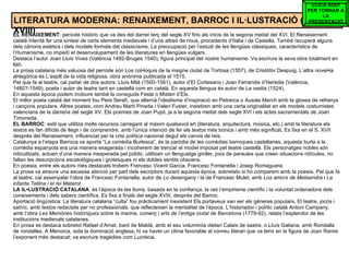 LITERATURA MODERNA: RENAIXEMENT, BARROC I IL·LUSTRACIÓ (s. XVI-XVIII) EL RENAIXEMENT : període històric que va des del darrer terç del segle XV fins als inicis de la segona meitat del XVI. El Renaixement català intentà fer una síntesi de certs elements medievals i d’uns altres de nous, procedents d’Itàlia i de Castella. També recuperà alguns dels cànons estètics i dels models formals del classicisme. La preocupació per l’estudi de les llengües clàssiques, característica de l’Humanisme, no impedí el desenvolupament de les literatures en llengües vulgars. Destaca l’autor Joan Lluís Vives (València 1492-Bruges 1540), figura principal del nostre humanisme. Va escriure la seva obra totalment en llatí. La prosa catalana més valuosa del període són Los col•loquis de la insigne ciutat de Tortosa (1557), de Cristòfor Despuig. L’altra novel•la al•legòrica és L’espill de la vida religiosa, obra anònima publicada el 1515. Pel que fa al teatre, cal parlar de dos autors: Lluís Milà (1500-1561), autor d’El Cortesano i Joan Ferrandis d’Herèdia (València, 1480?-1549), poeta i autor de teatre tant en castellà com en català. En aquesta llengua és autor de La vestia (1524). En aquesta època podem incloure també la coneguda Festa o Misteri d’Elx. El millor poeta català del moment fou Pere Serafí, que alternà l’idealisme d’inspiració en Petrarca o Ausiàs March amb la glossa de refranys i cançons populars. Altres poetes, com Andreu Martí Pineda i Valeri Fuster, insistiren amb una certa originalitat en els models costumistes valencians de la darreria del segle XV. Els poemes de Joan Pujol, ja a la segona meitat dels segle XVI i els actes sacramentals de Joan Timoneda. EL BARROC : estil que utilitza molts recursos carregant al màxim qualsevol art (literatura, arquitectura, música, etc.) amb la literatura els textos es fan difícils de llegir i de comprendre, amb l’única intenció de fer els textos més bonics i amb més significat. Es fixa en el S. XVII després del Renaixement, influenciat per la crisi política nacional degut els canvis de reis. Catalunya a l’etapa Barroca va aporta “La comèdia Burlesca”, és la paròdia de les comèdies barroques castellanes, aquesta burla a la comèdia espanyola era una manera exagerada i incoherent de trencar el model imposat pel teatre castellà. Els personatges nobles són ridiculitzats, actuen d’una manera inesperada pel públic, utilitzen un llenguatge groller, jocs de paraules que creen situacions ridícules, no falten les descripcions escatològiques i grotesques ni els dobles sentits obscens. En poesia, entre els autors més destacats trobem Francesc Vicent Garcia, Francesc Fontanella i Josep Romaguera. La prosa va atreure una escassa atenció per part dels escriptors durant aquesta època, sobretato si ho comparem amb la poesia. Pel que fa al teatre, cal assenyalar l’obra de Francesc Fontanella, autor de  Lo desengany  i la de Francesc Mulet, amb  Los amors de Melisendra  i  La infanta Tellina i el rei Matarot. LA IL•LUSTRACIÓ CATALANA : és l’època de les llums, basada en la confiança, la raó l’empirisme científic i la voluntat ordenadora dels coneixements i dels sabers científics. Es fixa a finals del segle XVIII, després del Barroc.  Aportació lingüística: La literatura catalana “culta” fou pràcticament inexistent Els portaveus van ser els gèneres populars. El teatre, jocós i satíric, amb textos redactats per no professionals, que reflecteixen la mentalitat de l’època. L’historiador i polític català Antoni Campany, amb l’obra  Les Memòries històriques sobre la marina, comerç i arts de l’antiga ciutat de Barcelona  (1779-92), relata l’esplendor de les institucions medievals catalanes. En prosa es destaca sobretot Rafael d’Amat, baró de Maldà, amb el seu voluminós dietari Calaix de sastre, o Lluís Galiana, amb Rondalla de rondalles. A Menorca, sota la dominació anglesa, hi va haver un clima favorable al conreu literari que va tenir en la figura de Joan Ramis l’exponent més destacat; va escriure tragèdies com Lucrècia. CLICA AQUÍ PER TORNAR A LA PRESENTACIÓ 