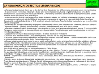 LA RENAIXENÇA: OBJECTIUS LITERARIS (XIX) La Renaixença és el període literari que va des del final de la Decadència fins al Modernisme, emmarcat per un moviment cultural i de conscienciació nacionalista més ampli ( abasta totes les manifestacions culturals), sorgit dins la burgesia arran de les transformacions provocades per la Revolució industrial. La Renaixença s’identifica clarament amb el redreçament cultural català i, sobretot, amb la recuperació de la seva llengua. L’absolutisme tindrà el darrer dels seus episodis durant el regnat d’Isabel II. Els conflictes se succeeixen durant tot el segle XIX. Les tres guerres carlines, els fets de 1835 amb la primera crema massiva de convents, la insurrecció de la Ciutat Comtal vers Espartero i la revolta de la Jamància, el 1843, en són els episodis més tràgics. Fou el preludi del nacionalisme que es va fer visible a finals del segle XIX CaracterístiquesL’estil de la Renaixença és proper al Romanticisme europeu, amb predomini dels sentiments, l’exaltació patriòtica i els temes històrics. La llengua emprada barreja cultismes i neologismes amb mots de la cultura popular La Renaixença s’identifica amb el redreçament cultural català i, sobretot, amb la recuperació de la seva llengua. El programa de la Renaixença pretén, sobretot, la plena identificació entre llengua i pàtria.Perquè la burgesia acabi conscienciant-se, el moviment reivindica aquests punts: •  La descoberta i divulgació dels clàssics grecollatins i de tota la literatura de tradició oral  •  La creació de la literatura catalana ( en qualsevol gènere), conduïda per una llengua normativitzada  •  La creació d’institucions noves que empenyin la nova dinàmica literària (editorials, premsa…) i el reforçament de les institucions ja existents ( Reial Acadèmia de les Bones Lletres de Barcelona…)  La llengua catalana mai no havia perdut el seu ús social, però dos factors podien amenaçar la continuïtat del català com a llengua vehicular. El primer fou l’abandó de les classe benestants de la llengua catalana com a llengua per a la cultura, feia més d’un segle que no era una llengua oficial. El segon la imminent voluntat estatal d’universalitzar alfabetització (cal interpretar aquí alfabetització com a sinònim de castellanització). 1833: Publicació del poema Oda a la pàtria de Bonaventura Carles Aribau Els Jocs Florals (1859 – 1877) El moviment literari s’articula al voltant dels Jocs Florals. La majoria d’obres són d’escassa qualitat fins que aquest període es tanca amb el triomf d’Àngel Guimerà i Jacint Verdaguer als Jocs Florals. Guimerà és considerat mestre en Gai Saber i Verdaguer obté el premi especial del jurat amb el poema L’Atlàntida. TEATRE - Àngel Guimerà:  Gal·la Placídia, Mar i cel, La sala d’espera, Maria Rosa, Terra Baixa, La filla del mar, La santa espina i La reina vella . POESIA – Antoni de Bofarull, Manuel Milà, Marià Aguiló, Joaquim Rubió i Ors, Víctor Balaguer, Miquel Costa, Jacint Verdaguer, Àngel Guimerà. Jacint Verdaguer:  L’Atlàntida, Canigó, Idil·lis i cants místics, Cançons de Montserrat, La llegenda de Montserrat, Caritat, Lo somni de Sant Joan, la trilogia Jesús infant,  oda  A Barcelona  i  Aires del Montseny. NARRATIVA – Narcís Oller: Croquis del natural, La papallona, Notes de color, L’Escanyapobres, Vilaniu, La febre d’or, La bogeria i Pilar Prim. CLICA AQUÍ PER TORNAR A LA PRESENTACIÓ 