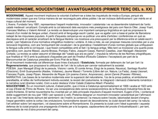 MODERNISME, NOUCENTISME I AVANTGUARDES (PRIMER TERÇ DEL s. XX) MODERNISME . Aquest moviment implicava la voluntat d’adherir-se a totes les inquietuds de moda a Europa, perquè els modernistes creien que era l’única manera de ser reconeguts pels altres pobles i de ser inclosos definitivament i per mèrits en el mapa cultural del moment. L’Avens. Fundada l’any 1881, representava l’esperit modernista, innovador i catalanista i es va desentendre totalment de l’antic català medieval i arcaïtzant. Comptà amb la col·laboració dels escriptors més prestigiosos del país com Narcís Oller, Josep Yxart, Francesc Matheu o Valentí Almirall. La revista va desenvolupar una important campanya lingüística en què es proposava la creació d'un model de llengua unitari, d'acord amb el llenguatge escrit i parlat, que va agafar com a base el parlar de Barcelona netejat de les impureses populars. A partir d'aquesta campanya es va publicar una sèrie d'articles i conferències en què es discrepava amb el caràcter arcaïtzant de la llengua literària i es mostrava una preocupació per la diferència entre el català escrit i parlat, i per l'absència d'una normativa ortogràfica moderna i unitària. A més a més, es van proposar mesures concretes per a una renovació lingüística, com ara l'enriquiment del vocabulari i de la gramàtica i l'establiment d'unes normes globals que unifiquessin la llengua culta amb la col·loquial, i que fossin compatibles amb el llatí i la llengua antiga. Més tard va incorporar uns quants joves gramàtics com Jaume Massó, Jaume Brossa, Pompeu Fabra, Joaquim Casas, Raimon Casellas, Joan Maragall i Alexandre Cortada. La revista va saber assumir el lideratge del "català que ara es parla", i impulsà la reforma de les Normes ortogràfiques, que finalitzà el 1913 amb la publicació d'aquestes per part de l'Institut d'Estudis Catalans i l'acceptació per part de la Mancomunitat de Catalunya presidida per Enric Prat de la Riba. En el moviment modernista cal diferenciar dues línies d’actuació: l’ Esteticista , formada per defensors de l’art per l’art i la  Regeneracionista , que proposava la utilització de l’art i de la cultura per canviar radicalment la societat. POESIA. Joan Maragall (Elogi de la paraula, Visions i cants, El comte Arnau, Elogi de la poesia, Nausica), Santiago Rusiñol (Oracions), Emili Guanyavents (Alades, Voliaines), Jaume Massó i Torrents (Llibre del cor, Natura, La Fada), Josep Lleonart, Francesc Pujols, Josep Pijoan, Alexandre de Riquer (Un poema d’amor, Anyorances), Jeroni Zanné (Poesies i Ritmes). NARRATIVA. Les bases de la narrativa modernista eren la superació del naturalisme, l’ús de la prosa poètica, el simbolisme prerafaelita, el reflex de l’enfrontament individu-societat, la revisió del costumisme, la integració i derivació d’elements romàntics i la narrativa rural (drames rurals). Com a autor destaca Víctor Català (Caterina Albert i Paradís). NOUCENTISME . És un moviment cultural, d’abast polític, que s’inicia a Catalunya aproximadament el 1906 i acaba el 1923 amb el cop d’Estat de Primo de Rivera. Va ser una conseqüència dels canvis socieoeconòmics de la Revolució Industrial fora de les nostrs fronteres. El terme noucentisme fou inventat per un dels principals impulsors d’aquest moviment, Eugeni d’Ors, i contenia el doble suggeriment de nou (per 1900 i per oposició a vell). Pretenia designar un moviment innovador caracteritzat per l’afirmació de la raó i de l’intel·lecte damunt del sentiment i de l’instint; la contenció i la mesura sobre l’excés; laboriositat davant d’enginy; l’espai geomètric sobre la corba i les ondulacions; funcionalisme davant de decorativisme; la ciutat davant del camp i la natura; l’art arbitrari sobre l’art espontani, i el classicisme sobre el Romanticisme. Es presenta la ciutat com l’ideal superador i aquesta defensa de la ciutat propicià una propaganda d’interès per a la burgesia, capdavantera del procés d’industrialització i, per tant, necessitada de mà d’obra provinent del camp. 