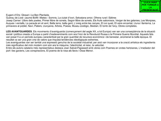 Eugeni d’Ors: Glosari i La Ben Plantada. Guerau de Liost -Jaume Bofill i Mates-: Somnis, La ciutat d’ivori, Selvatana amor, Ofrena rural i Sàtires Josep Carner: Llibre dels poetes, Primer llibre de sonets, Segon llibre de sonets, Els fruits saborosos, Verger de les galanies, Les Monjoies, Auques i ventalls, La paraula en el vent, Bella terra, bella gent, L’oreig entre les canyes, El cor quiet, El veire encantat, Lluna i llanterna, La primavera al poblet, Naví, Paliers, Llunyania, Arbres, Poesia, Museu zoològic, Bestiari, El tomb de l’any, Obres completes. LES   AVANTGUARDES . Els moviments d’avantguarda (començament del segle XX, a tot Europa) van ser una conseqüència de la situació social i política creada a Europa a partir d’esdeveniments com ara l’inici de la Revolució Russa o la Primera Guerra Mundial. Aquests fets van posar fi a un període europeu caracteritzat per la gran quantitat de recursos econòmics i de benestar, anomenat la belle époque. El resultat va ser una gran crisi de valors que impulsà tendències ideològiques extremes. Les avantguardes van ser també una expressió genuïna de la societat industrial; per això van incorporar a la cració artística els ingredients més significatius del món modern com són ara la màquina, l’electricitat, el reisc, la velocitat. Entre els autors catalans més representatius destaca Joan Salvat-Papasseit amb obres com Poemes en ondes hertzianes, L’irradiador del port i les gaviens, Les conspiracions, El poema de la rosa als llavis i Óssa Menor. CLICA AQUÍ PER TORNAR A LA PRESENTACIÓ 