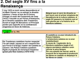 2. Del segle XV fins a la Renaixença L’any 1410 va morir sense descendència el rei Martí l’Humà i es va extingir la dinastia catalana. L’hereu al tron de la Corona d’Aragó va sortir del Compromís de Casp (1412) i l’escollit va ser Ferran d’Antequera, de la dinastia castellana dels Trastàmara. Durant el segle XV Barcelona i el Principat perden pes específic en la confederació aragonesa en favor de València. Els Trastàmara castellans havien respectat l’ús del català i aquest no se’n ressentí fins que Ferran II d’Aragó i Isabel I de Castella es casaren i els Països Catalans quedaren lligats al projecte de monarquia hispànica gestat pels Reis Catòlics (1479-1516) El segle d’or (s. XV) Malgrat que el canvi de dinastia es pot veure com el primer símptoma de decadència de la cultura catalana, el segle XV passarà a la història com el més gloriós per a la història de la literatura catalana. El castellà es va anar introduint als Països Catalans. L’aristocràcia catalana es va anar castellanitzant A causa de  l’esplendor de la literatura castellana (segle d’or) alguns escriptors catalans varen canviar la seva llengua. Per una qüestió de mercat, amb la invenció de la impremta la producció de llibres en castellà va desplaçar la de llibres en català. CLICA AQUÍ PER A MÉS INFORMACIÓ 