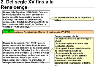 2. Del segle XV fins a la Renaixença Guerra dels Segadors (1640-1659). Enfrontà el Principat amb Felip III i el centralisme polític castellà, i comportà la derrota de Catalunya i la cessió a l’Estat francès, mitjançant el Tractat dels Pirineus (1659), de les comarques del Rosselló, el Conflent, el Vallespir i l’Alta Cerdanya. Guerra de Successió: l’any 1700 va morir sense descendència Carles II i esclatà una guerra entre els partidaris de l’arxiduc Carles d’Àustria i els de Felip d’Anjou, de la dinastia absolutista dels Borbons. La Corona d’Aragó es va posicionar a favor de l’arxiduc, que va acabar derrotat. Felip V, per tal de repressaliar els vençuts, va promulgar el coneguts  Decrets de Nova Planta  (1716). Literatura moderna: Renaixement, Barroc i Il·lustració (s.XVI-XVIII) En aquest territoris es va prohibir el català. Decrets de nova planta: - El català va deixar d’ésser llengua oficial. - Es varen suprimir els drets i les institucions forals. - Es va produir una castellanització de l’administració pública. - Es va canviar la toponímia. - Es va prohibir l’ús del català a l’escola, als tribunals civils i eclesiàstics, als llibres de comptabilitat empresarial, al teatre, etc. CLICA AQUÍ PER A MÉS INFORMACIÓ 