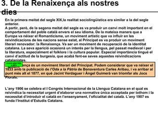 3. De la Renaixença als nostres dies La Renaixença és un moviment literari del Principat. Podem considerar que va néixer el 1833 amb la publicació de  l’Oda a la Pàtria  de Bonaventura Carles Aribau, i va arribar al punt més alt el 1877, en què Jacint Verdaguer i Àngel Guimerà van triomfar als Jocs Florals. CLICA AQUÍ PER A MÉS INFORMACIÓ En la primera meitat del segle XIX,la realitat sociolingüística era similar a la del segle anterior. A partir, però, de la segona meitat del segle es va produir un canvi molt important en el comportament del poble català envers el seu idioma. De la mateixa manera que a Europa va néixer el Romanticisme, un moviment artístic que va influir en les reivindicacions de les nacions sense estat, al Principat es va produir un moviment literari renovador: la Renaixença. Va ser un moviment de recuperació de la identitat catalana. La seva aparició ocasionà un interès per la llengua, pel passat medieval i per la literatura, especialment el folklore i la cultura popular. Especial importància tingué el canvi d’actitud de la burgesia, que acabà fent-se seves aquestes reivindicacions catalanistes. L’any 1906 se celebra el I Congrés Internacional de la Llengua Catalana en el qual es reivindica la necessitat urgent d’elaborar una normativa única acceptada per tothom i la necessitat d’introduir el català en l’ensenyament, l’oficialitat del català. L’any 1907 es funda l’Institut d’Estudis Catalans. 