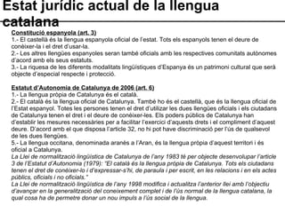 Estat jurídic actual de la llengua catalana Constitució espanyola (art. 3) 1.- El castellà és la llengua espanyola oficial de l’estat. Tots els espanyols tenen el deure de conèixer-la i el dret d’usar-la. 2.- Les altres llengües espanyoles seran també oficials amb les respectives comunitats autònomes d’acord amb els seus estatuts. 3.- La riquesa de les diferents modalitats lingüístiques d’Espanya és un patrimoni cultural que serà objecte d’especial respecte i protecció. Estatut d’Autonomia de Catalunya de 2006 (art. 6) 1.- La llengua pròpia de Catalunya és el català. 2.- El català és la llengua oficial de Catalunya. També ho és el castellà, que és la llengua oficial de l’Estat espanyol. Totes les persones tenen el dret d’utilizar les dues llengües oficials i els ciutadans de Catalunya tenen el dret i el deure de conèixer-les. Els poders públics de Catalunya han d’establir les mesures necessàries per a facilitar l’exercici d’aquests drets i el compliment d’aquest deure. D’acord amb el que disposa l’article 32, no hi pot have discriminació per l’ús de qualsevol de les dues llengües. 5.- La llengua occitana, denominada aranès a l’Aran, és la llengua pròpia d’aquest territori i és oficial a Catalunya. La Llei de normalització lingüística de Catalunya de l’any 1983 té per objecte desenvolupar l’article 3 de l’Estatut d’Autonomia (1979): “El català és la llengua pròpia de Catalunya. Tots els ciutadans tenen el dret de conèixer-lo i d’expressar-s’hi, de paraula i per escrit, en les relacions i en els actes públics, oficials i no oficials.” La Llei de normalització lingüística de l’any 1998 modifica i actualitza l’anterior llei amb l’objectiu d’avançar en la generalització del coneixement complet i de l’ús normal de la llengua catalana, la qual cosa ha de permetre donar un nou impuls a l’ús social de la llengua. 