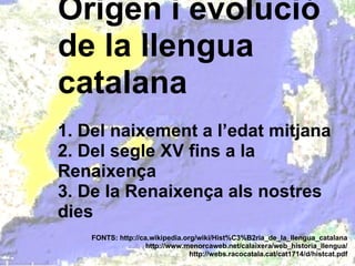 Origen i evolució de la llengua catalana 1. Del naixement a l’edat mitjana 2. Del segle XV fins a la Renaixença 3. De la Renaixença als nostres dies FONTS: http://ca.wikipedia.org/wiki/Hist%C3%B2ria_de_la_llengua_catalana http://www.menorcaweb.net/calaixera/web_historia_llengua/ http://webs.racocatala.cat/cat1714/d/histcat.pdf 