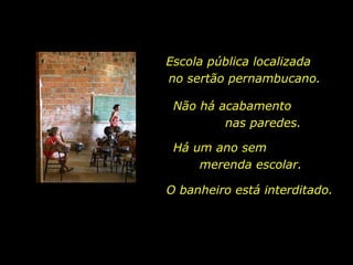 Escola pública localizada  no sertão pernambucano. Não há acabamento  nas paredes.  O banheiro está interditado.  Há um ano sem  merenda escolar.  