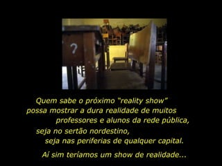 seja no sertão nordestino,  seja nas periferias de qualquer capital.  Quem sabe o próximo “reality show”  possa mostrar a dura realidade de muitos  professores e alunos da rede pública, Aí sim teríamos um show de realidade... 