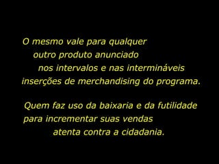 O mesmo vale para qualquer  outro produto anunciado  nos intervalos e nas intermináveis inserções de merchandising do programa.  Quem faz uso da baixaria e da futilidade para incrementar suas vendas  atenta contra a cidadania.  