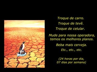 Troque de carro. Troque de tevê. Troque de celular.  Mude para nossa operadora, temos os melhores planos. Beba mais cerveja. Etc., etc., etc. (24 horas por dia, 07 dias por semana) 