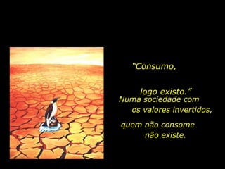 “ Consumo,  logo existo.” Numa sociedade com  os valores invertidos,  quem não consome  não existe. 