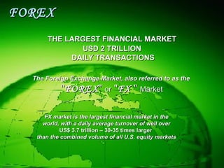 FOREX THE LARGEST FINANCIAL MARKET USD 2 TRILLION DAILY TRANSACTIONS The Foreign Exchange Market, also referred to as the   " FOREX "  or  " FX  "  Market FX market is the largest financial market in the world, with a daily average turnover of well over   US$ 3.7 trillion – 30-35 times larger   than the combined volume of all U.S. equity markets 