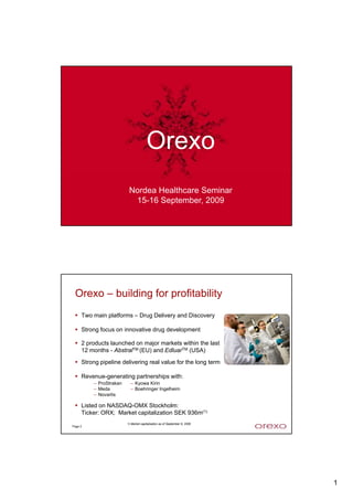 Orexo
                         Nordea Healthcare Seminar
                          15-16 September, 2009
Page 1




 Orexo – building for profitability
     Two main platforms – Drug Delivery and Discovery

     Strong focus on innovative d
     S      f        i      i drug d
                                   development
                                       l

     2 products launched on major markets within the last
     12 months - AbstralTM (EU) and EdluarTM (USA)
     Strong pipeline delivering real value for the long term

     Revenue-generating partnerships with:
         – ProStrakan     – Kyowa Kirin
         – Meda           – Boehringer Ingelheim
         – Novartis

     Listed on NASDAQ-OMX Stockholm:
     Ticker: ORX; Market capitalization SEK 936m(1)
                        1) Market capitalization as of September 9, 2009
Page 2




                                                                           1
 