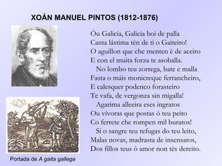 XOÁN MANUEL PINTOS (1812-1876) Óu Galicia, Galicia boi de palla Canta lástima tèn de ti o Gaiteiro! O aguillon que che menten è de aceiro E con el muita forza te asoballa.   No lombo teu zorrega, bate e malla Fasta o máis monicreque ferrancheiro, E calesquer podenco forasteiro Te vafa, de vergonza sin migalla!   Agarima alleeira eses ingratos Ou vívoras que postas ò teu peito Co ferrete che rompen mil buratos!   Si o sangre teu refugas do teu leito, Malas novas, madrasta de insensatos, Dos fillos teus ò amor non tès dereito .   Portada de  A gaita gallega 