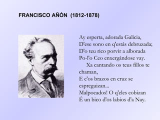 Ay esperta, adorada Galicia, D'ese sono en q'estás debruzada; D'o teu rico porvir a alborada Po-l'o Ceo enxergándose vay.      Xa cantando os teus fillos te chaman, E c'os brazos en cruz se espreguizan... Malpocados! O q'eles cobizan É un bico d'os labios d'a Nay.   FRANCISCO AÑÓN  (1812-1878) 