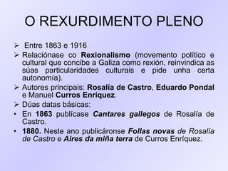 O REXURDIMENTO PLENO Entre 1863 e 1916 Relaciónase co  Rexionalismo  (movemento político e cultural que concibe a Galiza como rexión, reinvindica as súas particularidades culturais e pide unha certa autonomía). Autores principais:  Rosalía de Castro ,  Eduardo Pondal  e Manuel  Curros Enríquez .  Dúas datas básicas: En  1863  publícase  Cantares gallegos  de Rosalía de Castro.  1880.  Neste ano publicáronse  Follas novas  de Rosalía de Castro e  Aires da miña terra  de Curros Enríquez.  