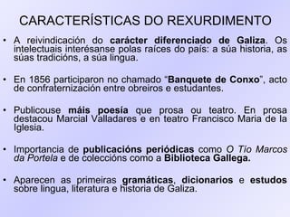 CARACTERÍSTICAS DO REXURDIMENTO A reivindicación do  carácter diferenciado de Galiza . Os intelectuais interésanse polas raíces do país: a súa historia, as súas tradicións, a súa lingua. En 1856 participaron no chamado “ Banquete de Conxo ”, acto de confraternización entre obreiros e estudantes. Publicouse  máis poesía  que prosa ou teatro. En prosa destacou Marcial Valladares e en teatro Francisco Maria de la Iglesia. Importancia de  publicacións periódicas  como  O Tío Marcos da Portela  e de coleccións como a  Biblioteca Gallega. Aparecen as primeiras  gramáticas ,  dicionarios  e  estudos  sobre lingua, literatura e historia de Galiza. 