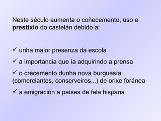 Neste século aumenta o coñecemento, uso e  prestixio  do castelán debido a: unha maior presenza da escola  a importancia que ía adquirindo a prensa o crecemento dunha nova burguesía (comerciantes, conserveiros...) de orixe foránea a emigración a países de fala hispana 