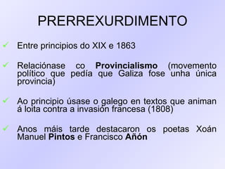 PRERREXURDIMENTO Entre principios do XIX e 1863 Relaciónase co  Provincialismo  (movemento político que pedía que Galiza fose unha única provincia) Ao principio úsase o galego en textos que animan á loita contra a invasión francesa (1808) Anos máis tarde destacaron os poetas Xoán Manuel  Pintos  e Francisco  Añón   