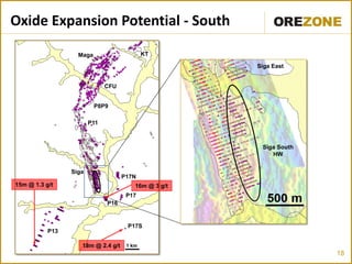 Oxide Expansion Potential - South

                   Maga                     KT

                                                      Siga East


                              CFU


                          P8P9

                        P11



                                                       Siga South
                                                          HW

                 Siga
                                    P17N
15m @ 1.3 g/t                           16m @ 3 g/t
                                     P17
                              P16



           P13
                                    . P17S
                    18m @ 2.4 g/t    1 km
                                                                    18
 