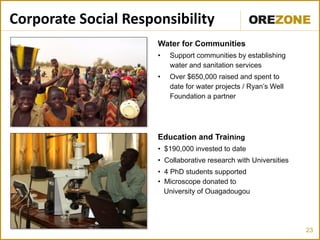 Corporate Social Responsibility
                      Water for Communities
                      •   Support communities by establishing
                          water and sanitation services
                      •   Over $650,000 raised and spent to
                          date for water projects / Ryan’s Well
                          Foundation a partner




                      Education and Training
                      • $190,000 invested to date
                      • Collaborative research with Universities
                      • 4 PhD students supported
                      • Microscope donated to
                        University of Ouagadougou




                                                                   23
 