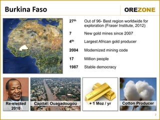 Burkina Faso
                             27th   Out of 96- Best region worldwide for
                                    exploration (Fraser Institute, 2012)
                             7      New gold mines since 2007

                             4th    Largest African gold producer

                             2004   Modernized mining code

                             17     Million people

                             1987   Stable democracy




Re-elected   Capital: Ouagadougou     + 1 Moz / yr       Cotton Producer
  2010
                                                                           7
 