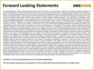 2
Forward Looking Statements
This Presentation may contain “forward-looking information” which may include, but is not limited to, statements with respect to: political conditions and
government regulations in foreign countries; timing of the receipt of governmental approvals and/or acceptances; targets, estimates and assumptions in
respect of gold future gold production and prices; amount and type of future capital expenditures and capital resources; mineral reserves and mineral
resources; anticipated grades; recovery rates; future financial or operating performance; costs and timing of the development of new deposits; costs,
timing and location of future drilling; earning of future interests in various permits; production decisions; costs and timing of construction; project
economics; operating expenditures; costs and timing and nature of future exploration; and environmental and reclamation expenses. Often, but not
always, forward-looking statements can be identified by the use of words such as “plans”, “expects”, “is expected”, “budget”, “scheduled”, “estimates”,
“forecasts”, “intends”, “anticipates”, or “believes” or variations (including negative variations) of such words and phrases, or state that certain actions,
events or results “may”, “could”, “would”, “might” or “will” be taken, occur or be achieved. Forward-looking statements involve known and unknown risks,
uncertainties and other factors which may cause the actual results, performance or achievements of the Company and/or its subsidiaries and/or its
affiliated companies to be materially different from any future results, performance or achievements expressed or implied by the forward-looking
statements. Such factors include risks related to changes in, and volatility of, the price of gold; risks associated with operating in foreign jurisdictions; the
speculative nature of gold exploration and development projects; permitting and title risks; risks relating to potential changes to governmental regulation;
risks associated with the accuracy of mineral resource and reserve estimates; risks related to the fact that the Company has a history of losses and
expects to incur losses for the foreseeable future; risks related to the reliance on the Company’s management team and outside contractors; risks
related to drill shortages; risks associated with sample backlogs at assay laboratory facilities; risks related to the Company’s ability to finance the
exploration and development of its mineral properties; risk relating to misrepresentations; uncertainties related to title to the Company’s mineral
properties; risks relating to health concerns; environmental risks; operational risks and hazards inherent in the mining industry; risks associated with the
potential inability to maintain available infrastructure; risks related to the potential unavailability of insurance to cover certain risks; risks related to
increased competition in the mining industry; risks related to currency fluctuations; risks related to the fact the Company does not intend to pay
dividends in the foreseeable future; risks that shareholders’ interest in the Company may be diluted in the future; factors that have historically made the
Company’s share price volatile; risks for United States investors associated with possible PFIC status, as well as those risk factors identified in the
Company’s publicly filed disclosure documents available at www.sedar.com. Although the Company has attempted to identify important factors that
could cause actual actions, events or results to differ materially from those described in forward-looking statements, there may be other factors that
cause actions, events or results to differ from those anticipated, estimated or intended. Forward-looking statements contained herein are made as of the
date of the applicable public record document which the information is derived from and the Company has disclaimed any obligation to update any
forward-looking statements, whether as a result of new information, future events or results or otherwise. There can be no assurance that forward-
looking statements will prove to be accurate, as actual results and future events could differ materially from those anticipated in such statements.
Accordingly, readers should not place undue reliance on forward-looking statements due to the inherent uncertainty therein.
All Dollars in US currency (except share price and market capitalization)
The cash balance presented is as at December 31, 2012, while all other financial information is as of May 9, 2013.
 