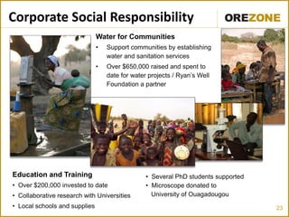 23
Corporate Social Responsibility
Water for Communities
• Support communities by establishing
water and sanitation services
• Over $650,000 raised and spent to
date for water projects / Ryan’s Well
Foundation a partner
Education and Training
• Over $200,000 invested to date
• Collaborative research with Universities
• Local schools and supplies
• Several PhD students supported
• Microscope donated to
University of Ouagadougou
 