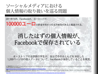 ソーシャルメディアにおける
個人情報の取り扱いを巡る問題
2011年10月、Facebookが、ヨーロッパで、

100000ユーロの罰金を科せられる可能性があると報道される。

                         消したはずの個人情報が、
                        Facebookで保存されている

        オーストリアの法学部の学生が、自分でそのほとんどを消去した
   1,200ページ分の個人データについて、Facebookが保存していることを発見。

NYT報道資料(2011/10/20)「Facebook	
  could	
  face	
  €100,000	
  ﬁne	
  for	
  holding	
  data	
  that	
  users	
  have	
  deleted	
  Social	
  network	
  will	
  be	
  audited	
  by	
  Irish	
  data	
  protecFon	
  commissioner	
  aHer	
  Austrian	
  law	
  
student	
  registers	
  22	
  complaints」	
  
hJp://www.guardian.co.uk/technology/2011/oct/20/facebook-­‐ﬁne-­‐holding-­‐data-­‐deleted	
  
画像：Facebook	
  CEO	
  Mark	
  Zuckerberg	
  delivers	
  a	
  keynote	
  address	
  during	
  the	
  Facebook	
  f8	
  conference	
  on	
  September	
  22,	
  2011	
  in	
  San	
  Francisco,	
  California.	
  (JusFn	
  Sullivan/GeJy	
  Images	
  North	
  
America)	
  
hJp://www.urbanchrisFannews.com/ucn/2011/10/facebook-­‐facing-­‐100000-­‐euro-­‐ﬁne-­‐for-­‐holding-­‐data-­‐that-­‐users-­‐have-­‐deleted.html	
  
 