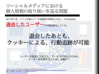 ソーシャルメディアにおける
個人情報の取り扱いを巡る問題
2011年11月、ドイツの個人データ保護官の発表によると、Facebookは、

退会したユーザーの行動追跡をしている。

     退会したあとも、
 クッキーによる、行動追跡が可能

                               ユーザーが退会したあとも、サービスの向上のために、
                                   クッキーを利用することは、必要か？


detnews.com(2011/11/02)「Facebook	
  may	
  track	
  users	
  who	
  leave	
  service,	
  data	
  agency	
  says」	
  
hJp://www.detnews.com/arFcle/20111102/BIZ04/111020417/1361/Facebook-­‐may-­‐track-­‐users-­‐who-­‐leave-­‐service-­‐-­‐data-­‐agency-­‐says	
  
画像：「SNSを使用した個人認証システムが増加する」(2010/01/14)	
  
hJp://technolog.jp/website/social-­‐media/2524	
  
 