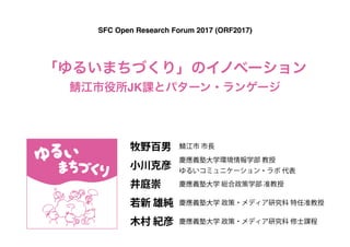 「ゆるいまちづくり」のイノベーション 
鯖江市役所JK課とパターン・ランゲージ
SFC Open Research Forum 2017 (ORF2017)
小川克彦
慶應義塾大学環境情報学部 教授
ゆるいコミュニケーション・ラボ 代表
井庭崇 慶應義塾大学 総合政策学部 准教授
牧野百男 鯖江市 市長
若新 雄純 慶應義塾大学 政策・メディア研究科 特任准教授
木村 紀彦 慶應義塾大学 政策・メディア研究科 修士課程
 