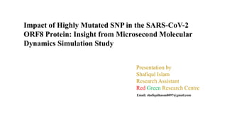 Email: shafiqulhasan8097@gmail.com
Presentation by
Shafiqul Islam
Research Assistant
Red Green Research Centre
Impact of Highly Mutated SNP in the SARS-CoV-2
ORF8 Protein: Insight from Microsecond Molecular
Dynamics Simulation Study
 