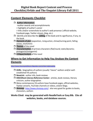 Digital Book Report Content and Process
    Checklist/Orfale and The Unquiet Library Fall 2011

Content Elements Checklist
     Author information:
       >author awards and accomplishments
      > highlights of author’s career
      > links and/or screenshots to author’s web presence ( official website,
      Facebook page, Twitter stream, blog, etc.)
     Identify and describe the setting of the book and its significance, if any, to
      the book
     Elements of plot (exposition, rising action, climax/turning point, falling
      action, resolution)
     Themes of the novel
     Characterization of primary characters (flat/round; static/dynamic;
      protagonist/antagonist)
     Critique/analysis of the novel

Where to Get Information to Help You Analyze the Content
Elements
http://www.theunquietlibrary.libguides.com/orfale-indptreading

     GVRL: biographies of authors (usually “classic” authors and/or well-
      established YA authors)
     NoveList: author info, book reviews
     EBSCOhost Literary Reference Center: articles, book reviews, literary
      criticism, author biographies
     Many contemporary YA authors have Facebook pages, official websites,
      Twitter streams, YouTube channels or videos, and/or blogs.
     Shmoop: http://www.shmoop.com/: also very good for guides to books,
      characters, authors

Works Cited: may be generated with NoodleTools or Easy Bib. Cite all
              websites, books, and database sources.




1
 