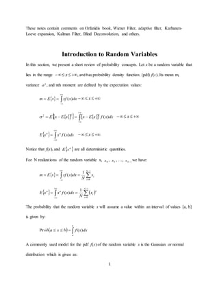 1
These notes contain comments on Orfanidis book, Wiener Filter, adaptive filter, Karhunen-
Loeve expansion, Kalman Filter, Blind Deconvolution, and others.
Introduction to Random Variables
In this section, we present a short review of probability concepts. Let x be a random variable that
lies in the range  x , and has probability density function (pdf) f(x). Its mean m,
variance 2
 , and nth moment are defined by the expectation values:
  


 dxxxfxEm )(  x
      


 dxxfxExxExE )(
222
  x
  


 dxxfxxE nn
)(  x
Notice that f(x), and  n
xE are all deterministic quantities.
For N realizations of the random variable x, 0x , 1x , …, 1Nx we have:
  





1
0
1
)(
N
i
ix
N
dxxxfxEm
   





1
0
1
)(
N
i
n
i
nn
x
N
dxxfxxE
The probability that the random variable x will assume a value within an interval of values [a, b]
is given by:
  
b
a
dxxfbxaob )(Pr
A commonly used model for the pdf f(x) of the random variable x is the Gaussian or normal
distribution which is given as:
 